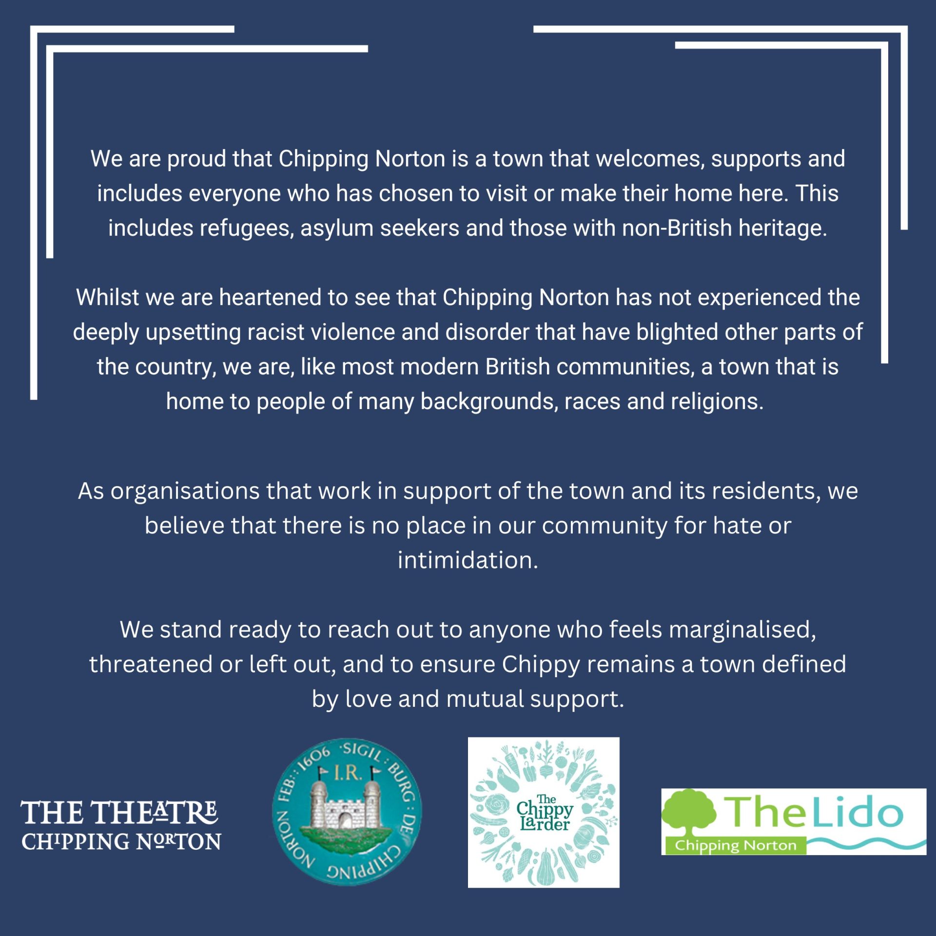 We are proud that Chipping Norton is a town that welcomes, supports and includes everyone who has chosen to visit or make their home here. This includes refugees, asylum seekers and those with non-British heritage.

Whilst we are heartened to see that Chipping Norton has not experienced the deeply upsetting racist violence and disorder that have blighted other parts of the country, we are, like most modern British communities, a town that is home to people of many backgrounds, races and religions. As organisations that work in support of the town and its residents, we believe that there is no place in our community for hate or intimidation.

We stand ready to reach out to anyone who feels marginalised, threatened or left out, and to ensure Chippy remains a town defined by love and mutual support.

Chipping Norton Theatre, Chipping Norton Town Council, The Chippy Larder and Chipping Norton Lido
